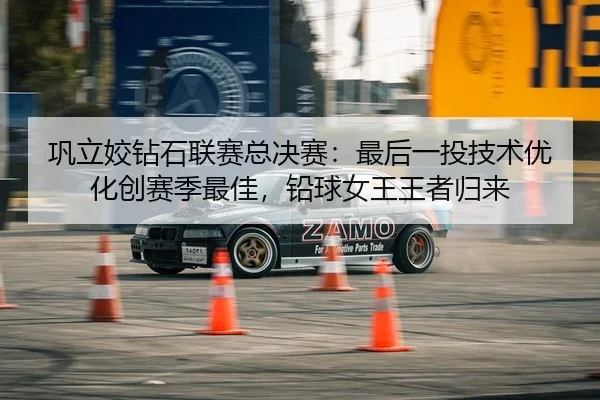 巩立姣钻石联赛总决赛：最后一投技术优化创赛季最佳，铅球女王王者归来